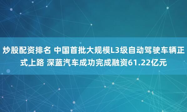 炒股配资排名 中国首批大规模L3级自动驾驶车辆正式上路 深蓝汽车成功完成融资61.22亿元