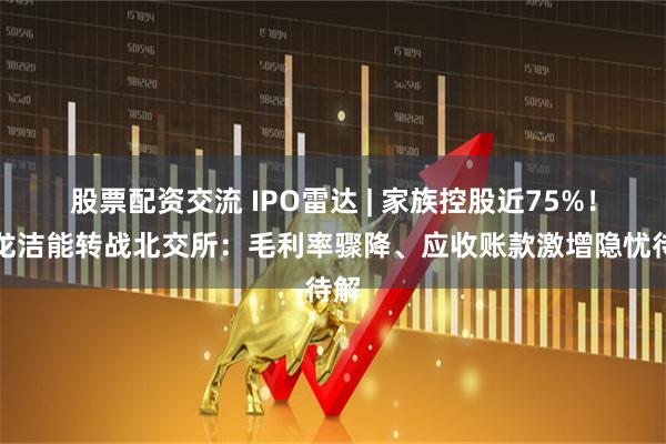 股票配资交流 IPO雷达 | 家族控股近75%！凯龙洁能转战北交所：毛利率骤降、应收账款激增隐忧待解
