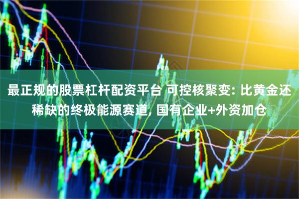 最正规的股票杠杆配资平台 可控核聚变: 比黄金还稀缺的终极能源赛道, 国有企业+外资加仓