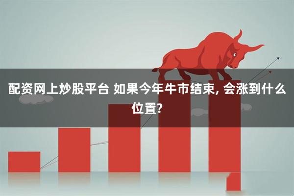 配资网上炒股平台 如果今年牛市结束, 会涨到什么位置?
