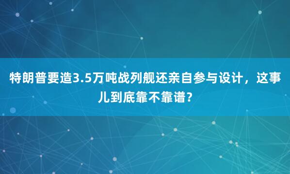 特朗普要造3.5万吨战列舰还亲自参与设计，这事儿到底靠不靠谱？