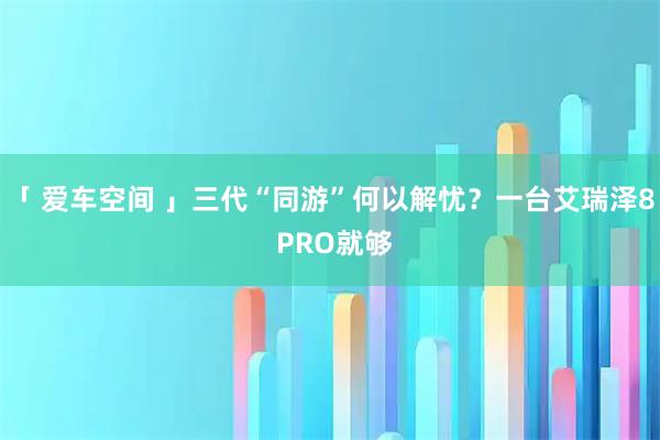 「 爱车空间 」三代“同游”何以解忧？一台艾瑞泽8 PRO就够