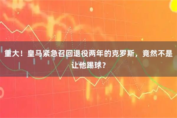 重大！皇马紧急召回退役两年的克罗斯，竟然不是让他踢球？