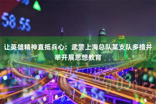 让英雄精神直抵兵心：武警上海总队某支队多措并举开展思想教育