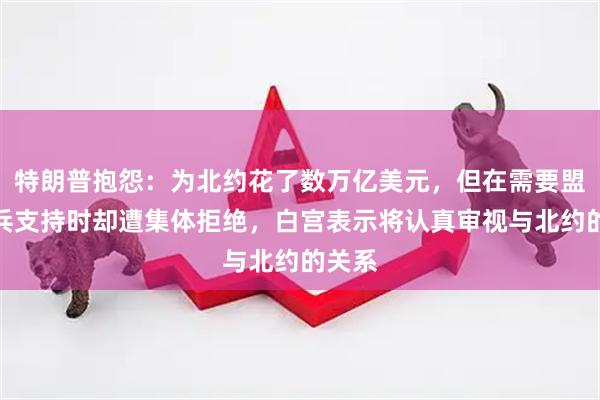 特朗普抱怨：为北约花了数万亿美元，但在需要盟友出兵支持时却遭集体拒绝，白宫表示将认真审视与北约的关系