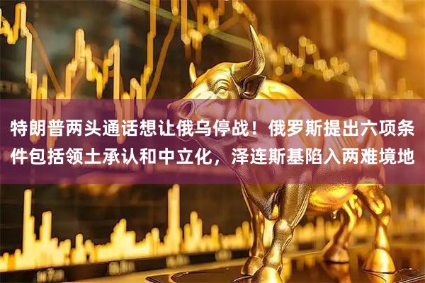 特朗普两头通话想让俄乌停战！俄罗斯提出六项条件包括领土承认和中立化，泽连斯基陷入两难境地