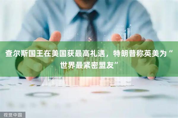 查尔斯国王在美国获最高礼遇，特朗普称英美为“世界最紧密盟友”