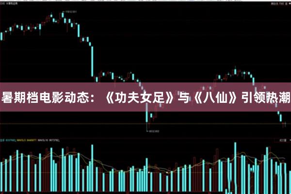 暑期档电影动态：《功夫女足》与《八仙》引领热潮